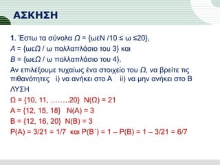 ΑΣΚΗΣΗ
1. Έστω τα σύνολα Ω = {ωεN /10 ≤ ω ≤20},
Α = {ωεΩ / ω πολλαπλάσιο του 3} και
Β = {ωεΩ / ω πολλαπλάσιο του 4}.
Αν επιλέξουμε τυχαίως ένα στοιχείο του Ω, να βρείτε τις
πιθανότητες i) να ανήκει στο Α ii) να μην ανήκει στο Β
ΛΥΣΗ
Ω = {10, 11, ……..20} Ν(Ω) = 21
Α = {12, 15, 18} Ν(Α) = 3
Β = {12, 16, 20} Ν(Β) = 3
Ρ(Α) = 3/21 = 1/7 και Ρ(Β΄) = 1 – Ρ(Β) = 1 – 3/21 = 6/7
 