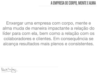 AEMPRESADECORPO, MENTEEALMA
Enxergar uma empresa com corpo, mente e
alma muda de maneira impactante a relação do
líder para com ela, bem como a relação com os
colaboradores e clientes. Em consequência se
alcança resultados mais plenos e consistentes. 
 