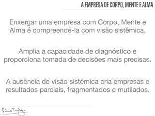 AEMPRESADECORPO, MENTEEALMA
Enxergar uma empresa com Corpo, Mente e
Alma é compreendê-la com visão sistêmica. 
Amplia a capacidade de diagnóstico e
proporciona tomada de decisões mais precisas. 
A ausência de visão sistêmica cria empresas e
resultados parciais, fragmentados e mutilados. 
 