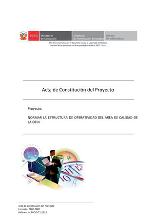 Acta de Constitución del Proyecto
Formato: PMO-0001
Referencia: MCVS-T1-2113
Año de la inversión para el desarrollo rural y la seguridad alimentaria
Decenio de las personas con discapacidad en el Perú 2007 - 2016
Acta de Constitución del Proyecto
Proyecto:
NORMAR LA ESTRUCTURA DE OPERATIVIDAD DEL ÁREA DE CALIDAD DE
LA OFIN
 