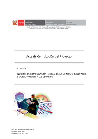 Acta de Constitución del Proyecto
Formato: PMO-0001
Referencia: MCVS-T1-2113
Año de la Promoción de la Industria Responsable y del Compromiso Climático
Decenio de las personas con discapacidad en el Perú 2007 -2016
Acta de Constitución del Proyecto
Proyecto:
NORMAR LA COMUNICACIÓN INTERNA DE LA OFIN PARA MEJORAR EL
SERVICIOPROVISTO A LOS USUARIOS
 