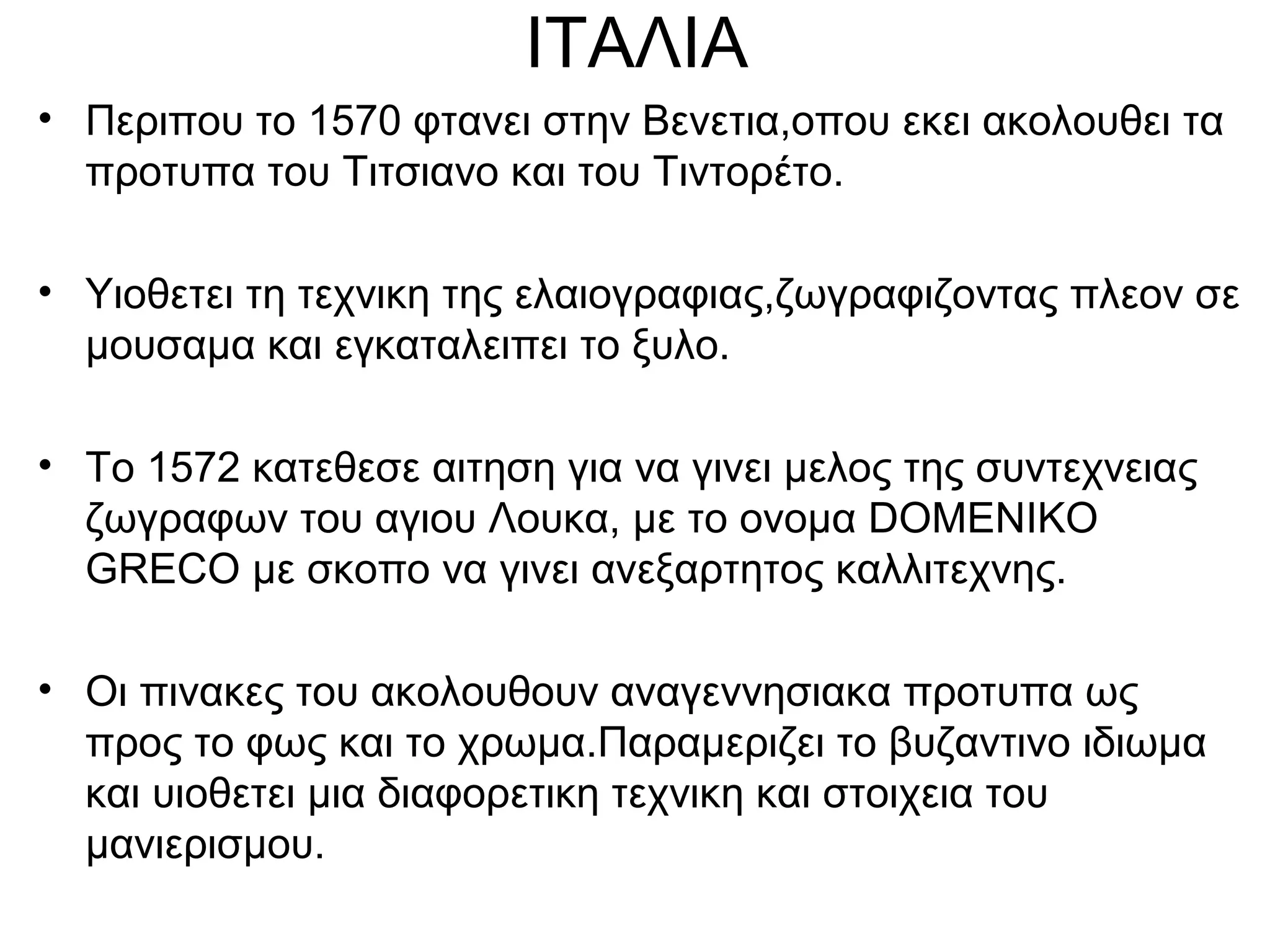 ΙΤΑΛΙΑ
• Περιπου το 1570 φτανει στην Βενετια,οπου εκει ακολουθει τα
προτυπα του Τιτσιανο και του Τιντορέτο.
• Υιοθετει τη τεχνικη της ελαιογραφιας,ζωγραφιζοντας πλεον σε
μουσαμα και εγκαταλειπει το ξυλο.
• Το 1572 κατεθεσε αιτηση για να γινει μελος της συντεχνειας
ζωγραφων του αγιου Λουκα, με το ονομα DOMENIKO
GRECO με σκοπο να γινει ανεξαρτητος καλλιτεχνης.
• Οι πινακες του ακολουθουν αναγεννησιακα προτυπα ως
προς το φως και το χρωμα.Παραμεριζει το βυζαντινο ιδιωμα
και υιοθετει μια διαφορετικη τεχνικη και στοιχεια του
μανιερισμου.
 