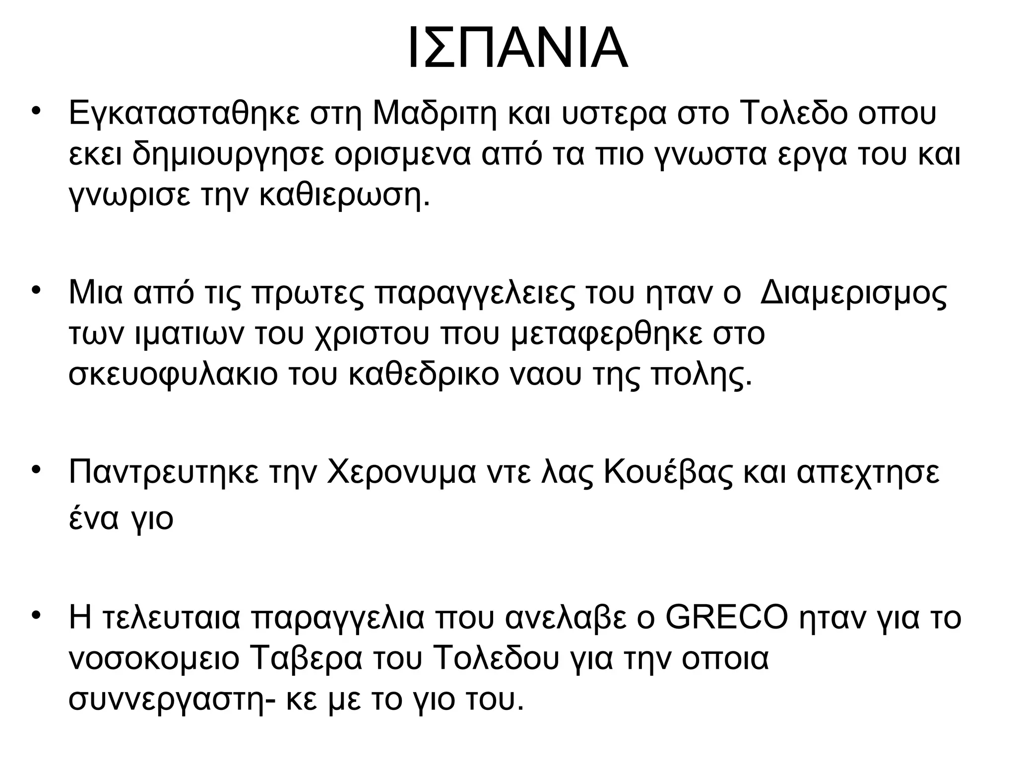 ΙΣΠΑΝΙΑ
• Εγκατασταθηκε στη Μαδριτη και υστερα στο Τολεδο οπου
εκει δημιουργησε ορισμενα από τα πιο γνωστα εργα του και
γνωρισε την καθιερωση.
• Μια από τις πρωτες παραγγελειες του ηταν ο Διαμερισμος
των ιματιων του χριστου που μεταφερθηκε στο
σκευοφυλακιο του καθεδρικο ναου της πολης.
• Παντρευτηκε την Χερονυμα ντε λας Κουέβας και απεχτησε
ένα γιο
• Η τελευταια παραγγελια που ανελαβε ο GRECO ηταν για το
νοσοκομειο Ταβερα του Τολεδου για την οποια
συννεργαστη- κε με το γιο του.
 