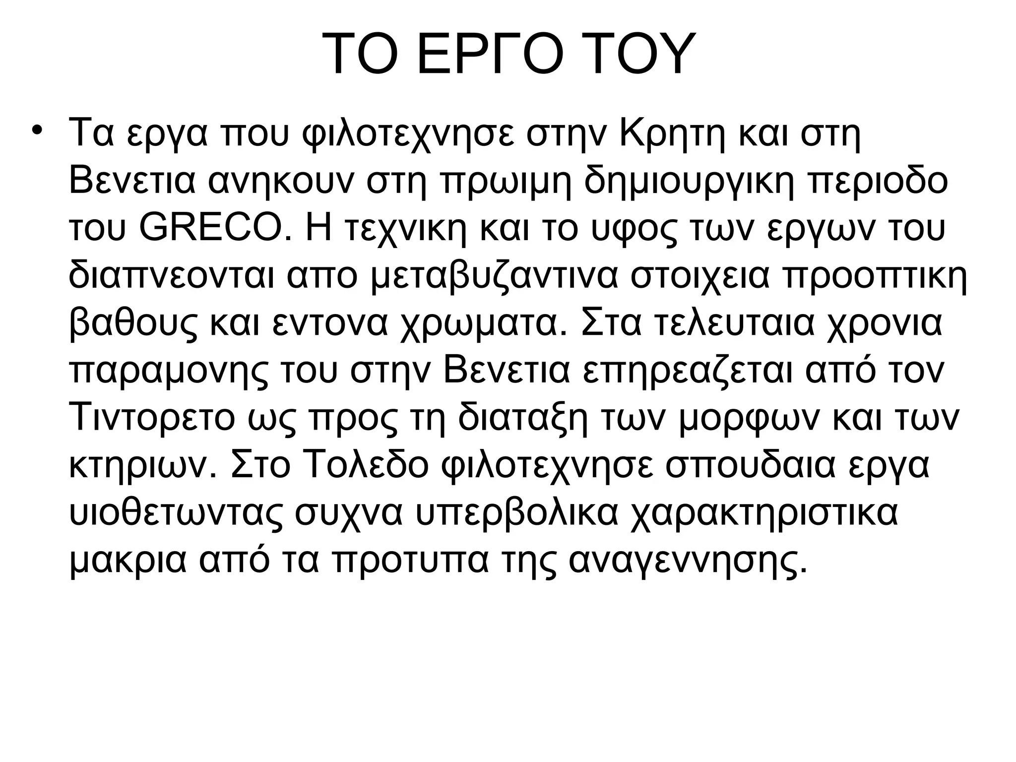 ΤΟ ΕΡΓΟ ΤΟΥ
• Τα εργα που φιλοτεχνησε στην Κρητη και στη
Βενετια ανηκουν στη πρωιμη δημιουργικη περιοδο
του GRECO. Η τεχνικη και το υφος των εργων του
διαπνεονται απο μεταβυζαντινα στοιχεια προοπτικη
βαθους και εντονα χρωματα. Στα τελευταια χρονια
παραμονης του στην Βενετια επηρεαζεται από τον
Τιντορετο ως προς τη διαταξη των μορφων και των
κτηριων. Στο Τολεδο φιλοτεχνησε σπουδαια εργα
υιοθετωντας συχνα υπερβολικα χαρακτηριστικα
μακρια από τα προτυπα της αναγεννησης.
 