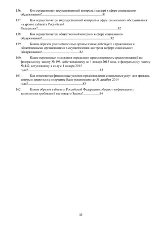 10
156. Кто осуществляет государственный контроль (надзор) в сфере социального
обслуживания?..........................................................................81
157. Как осуществляется государственный контроль в сфере социального обслуживания
на уровне субъекта Российской
Федерации?..................................................................................................82
158. Как осуществляется общественный контроль в сфере социального
обслуживания?....................................................................................82
159. Каким образом уполномоченные органы взаимодействуют с гражданами и
общественными организациями в осуществлении контроля в сфере социального
обслуживания?..............................................82
160. Какие переходные положения определяют преемственность правоотношений по
федеральному закону № 195, действовавшему до 1 января 2015 года, и федеральному закону
№ 442, вступившему в силу с 1 января 2015
года?........................................................................................83
161. Как изменяются финансовые условия предоставления социальныхуслуг для граждан,
которым право на их получение было установлено до 31 декабря 2014
года?...................................................................83
162. Каким образом субъекты Российской Федерации собирают информацию о
выполнении требований настоящего Закона?....................84
 