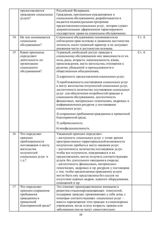 14
предоставляются
гражданам социальные
услуги?
Российской Федерации.
Гражданам, признанным нуждающимся в
социальном обслуживании, разрабатывается и
выдается индивидуальная программа
предоставления социальных услуг, которая служит
документальным оформлением гарантируемого
государством права на социальное обслуживание.
14 На чем основывается
социальное
обслуживание?
Социальное обслуживание основывается на
соблюдении прав человека и уважении достоинства
личности, носит гуманный характер и не допускает
унижения чести и достоинства человека.
Ст. 4.
15 Какие принципы
определяют
деятельность по
организации
социального
обслуживания?
1) равный, свободный доступ граждан к
социальному обслуживанию вне зависимости от их
пола, расы, возраста, национальности, языка,
происхождения, места жительства, отношения к
религии, убеждений и принадлежности к
общественным объединениям;
2) адресность предоставления социальных услуг;
3) приближенность поставщиков социальных услуг
к месту жительства получателей социальных услуг,
достаточность количества поставщиков социальных
услуг для обеспечения потребностей граждан в
социальном обслуживании, достаточность
финансовых, материально-технических, кадровых и
информационных ресурсов у поставщиков
социальных услуг;
4) сохранение пребывания гражданина в привычной
благоприятной среде;
5) добровольность;
6) конфиденциальность.
Ст. 4.
16 Что определяет
принцип
приближенности
поставщиков к месту
жительства
получателей
социальных услуг и
т.д.?
Указанный принцип определяет:
- доступность социальных услуг с точки зрения
пространственно-территориальной возможности
получателю прибыть к месту оказания услуг;
- достаточность количества поставщиков услуг,
чтобы все получатели, нуждающиеся в их
предоставлении, могли получить соответствующие
услуги без длительного ожидания в очереди;
- достаточность финансовых, материально-
технических, кадровых и пр. ресурсов у поставщика
с тем, чтобы предписанные гражданину услуги
могли быть ему представлены без ссылок на
отсутствие нужных кадров, нужного оборудования,
помещений и пр.
17 Что определяет
принцип сохранения
пребывания
гражданина в
привычной
благоприятной среде?
Это означает преимущественное внимание к
развитию стационарозамещающих технологий,
поддержке граждан, проживающих у себя дома, с
помощью соответствующих социальных услуг –
вместо перемещения этих граждан в стационарные
учреждения, когда в силу возраста, травмы или
заболевания они не могут самостоятельно
 