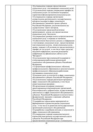19
10) утверждение порядка предоставления
социальных услуг поставщиками социальных услуг;
11) установление порядка утверждения тарифов на
социальные услуги на основании подушевых
нормативов финансирования социальныхуслуг;
12) утверждение порядка организации
осуществления регионального государственного
контроля (надзора) в сфере социального
обслуживания с указанием органа субъекта
Российской Федерации, уполномоченного на
осуществление такого контроля;
13) установление предельной величины
среднедушевого дохода для предоставления
социальных услуг бесплатно;
14) утверждение размера платы за предоставление
социальных услуг и порядка ее взимания;
15) обеспечение бесплатного доступа к информации
о поставщиках социальных услуг, предоставляемых
ими социальных услугах, видах социальных услуг,
сроках, порядке и об условиях их предоставления, о
тарифах на эти услуги, в том числе через средства
массовой информации, включая размещение
информации на официальных сайтах в сети
"Интернет";
16) установление мер социальной поддержки и
стимулирования работников организаций
социального обслуживания субъекта Российской
Федерации;
17) организация профессионального обучения,
профессионального образования и дополнительного
профессионального образования работников
поставщиков социальных услуг;
18) ведение учета и отчетности в сфере социального
обслуживания в субъекте Российской Федерации;
19) установление порядка реализации программ в
сфере социального обслуживания, в том числе
инвестиционныхпрограмм;
20) организация поддержки социально
ориентированныхнекоммерческих организаций,
благотворителей и добровольцев, осуществляющих
деятельность в сфере социального обслуживания в
субъектах Российской Федерации в соответствии с
федеральными законами и законами субъектов
Российской Федерации;
21) разработка и реализация мероприятий по
формированию и развитию рынка социальных
услуг, в том числе по развитию негосударственных
организаций социального обслуживания;
22) разработка и апробация методик и технологий в
сфере социального обслуживания;
23) утверждение порядка межведомственного
взаимодействия органов государственной власти
субъектов Российской Федерации при
предоставлении социальныхуслуг и социального
 