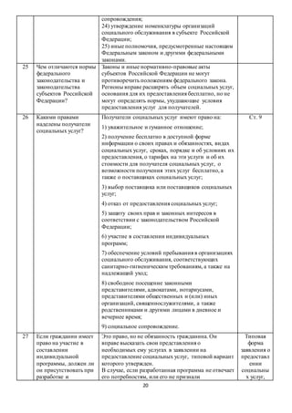 20
сопровождения;
24) утверждение номенклатуры организаций
социального обслуживания в субъекте Российской
Федерации;
25) иные полномочия, предусмотренные настоящим
Федеральным законом и другими федеральными
законами.
25 Чем отличаются нормы
федерального
законодательства и
законодательства
субъектов Российской
Федерации?
Законы и иные нормативно-правовые акты
субъектов Российской Федерации не могут
противоречить положениям федерального закона.
Регионы вправе расширять объем социальных услуг,
основания для их предоставления бесплатно, но не
могут определять нормы, ухудшающие условия
предоставления услуг для получателей.
26 Какими правами
наделены получатели
социальных услуг?
Получатели социальных услуг имеют право на:
1) уважительное и гуманное отношение;
2) получение бесплатно в доступной форме
информации о своих правах и обязанностях, видах
социальных услуг, сроках, порядке и об условиях их
предоставления, о тарифах на эти услуги и об их
стоимости для получателя социальных услуг, о
возможности получения этих услуг бесплатно, а
также о поставщиках социальных услуг;
3) выбор поставщика или поставщиков социальных
услуг;
4) отказ от предоставления социальных услуг;
5) защиту своих прав и законных интересов в
соответствии с законодательством Российской
Федерации;
6) участие в составлении индивидуальных
программ;
7) обеспечение условий пребывания в организациях
социального обслуживания, соответствующих
санитарно-гигиеническим требованиям, а также на
надлежащий уход;
8) свободное посещение законными
представителями, адвокатами, нотариусами,
представителями общественных и (или) иных
организаций, священнослужителями, а также
родственниками и другими лицами в дневное и
вечернее время;
9) социальное сопровождение.
Ст. 9
27 Если гражданин имеет
право на участие в
составлении
индивидуальной
программы, должен ли
он присутствовать при
разработке и
Это право, но не обязанность гражданина. Он
вправе высказать свои представления о
необходимых ему услугах в заявлении на
предоставление социальных услуг, типовой вариант
которого утвержден.
В случае, если разработанная программа не отвечает
его потребностям, или его не признали
Типовая
форма
заявления о
предоставл
ении
социальны
х услуг,
 