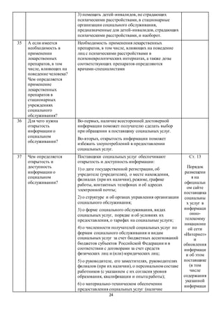 24
3) помещать детей-инвалидов, не страдающих
психическими расстройствами, в стационарные
организации социального обслуживания,
предназначенные для детей-инвалидов, страдающих
психическими расстройствами, и наоборот.
35 А если имеется
необходимость в
применении
лекарственных
препаратов, в том
числе, влияющих на
поведение человека?
Чем определяется
применение
лекарственных
препаратов в
стационарных
учреждениях
социального
обслуживания?
Необходимость применения лекарственных
препаратов, в том числе, влияющих на поведение
лиц с психическими расстройствами в
психоневрологических интернатах, а также дозы
соответствующих препаратов определяются
врачами-специалистами
36 Для чего нужна
открытость
информации о
социальном
обслуживании?
Во-первых, наличие всесторонней достоверной
информации поможет получателю сделать выбор
при обращении к поставщику социальных услуг.
Во-вторых, открытость информации поможет
избежать злоупотреблений в предоставлении
социальных услуг.
37 Чем определяется
открытость и
доступность
информации о
социальном
обслуживании?
Поставщики социальных услуг обеспечивают
открытость и доступность информации:
1) о дате государственной регистрации, об
учредителе (учредителях), о месте нахождения,
филиалах (при их наличии), режиме, графике
работы, контактных телефонах и об адресах
электронной почты;
2) о структуре и об органах управления организации
социального обслуживания;
3) о форме социального обслуживания, видах
социальных услуг, порядке и об условиях их
предоставления, о тарифах на социальные услуги;
4) о численности получателей социальных услуг по
формам социального обслуживания и видам
социальных услуг за счет бюджетных ассигнований
бюджетов субъектов Российской Федерации и в
соответствии с договорами за счет средств
физических лиц и (или) юридических лиц;
5) о руководителе, его заместителях, руководителях
филиалов (при их наличии), о персональном составе
работников (с указанием с их согласия уровня
образования, квалификации и опыта работы);
6) о материально-техническом обеспечении
предоставления социальных услуг (наличие
Ст. 13
Порядок
размещени
я на
официальн
ом сайте
поставщика
социальны
х услуг в
информаци
онно-
телекомму
никационн
ой сети
«Интернет»
и
обновления
информаци
и об этом
поставщике
(в том
числе
содержания
указанной
информаци
 