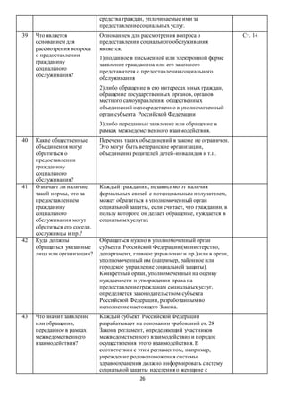 26
средства граждан, уплачиваемые ими за
предоставление социальных услуг.
39 Что является
основанием для
рассмотрения вопроса
о предоставлении
гражданину
социального
обслуживания?
Основанием для рассмотрения вопроса о
предоставлении социального обслуживания
является:
1) поданное в письменной или электронной форме
заявление гражданина или его законного
представителя о предоставлении социального
обслуживания
2) либо обращение в его интересах иных граждан,
обращение государственных органов, органов
местного самоуправления, общественных
объединений непосредственно в уполномоченный
орган субъекта Российской Федерации
3) либо переданные заявление или обращение в
рамках межведомственного взаимодействия.
Ст. 14
40 Какие общественные
объединения могут
обратиться о
предоставлении
гражданину
социального
обслуживания?
Перечень таких объединений в законе не ограничен.
Это могут быть ветеранские организации,
объединения родителей детей-инвалидов и т.п.
41 Означает ли наличие
такой нормы, что за
предоставлением
гражданину
социального
обслуживания могут
обратиться его соседи,
сослуживцы и пр.?
Каждый гражданин, независимо от наличия
формальных связей с потенциальным получателем,
может обратиться в уполномоченный орган
социальной защиты, если считает, что гражданин, в
пользу которого он делает обращение, нуждается в
социальных услугах
42 Куда должны
обращаться указанные
лица или организации?
Обращаться нужно в уполномоченный орган
субъекта Российской Федерации (министерство,
департамент, главное управление и пр.) или в орган,
уполномоченный им (например, районное или
городское управление социальной защиты).
Конкретный орган, уполномоченный на оценку
нуждаемости и утверждения права на
предоставление гражданам социальных услуг,
определяется законодательством субъекта
Российской Федерации, разработанным во
исполнение настоящего Закона.
43 Что значит заявление
или обращение,
переданное в рамках
межведомственного
взаимодействия?
Каждый субъект Российской Федерации
разрабатывает на основании требований ст. 28
Закона регламент, определяющий участников
межведомственного взаимодействия и порядок
осуществления этого взаимодействия. В
соответствии с этим регламентом, например,
учреждение родовспоможения системы
здравоохранения должно информировать систему
социальной защиты населения о женщине с
 