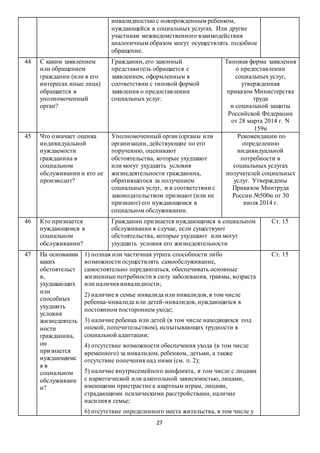 27
инвалидностью с новорожденным ребенком,
нуждающейся в социальных услугах. Или другие
участники межведомственного взаимодействия
аналогичным образом могут осуществлять подобное
обращение.
44 С каким заявлением
или обращением
гражданин (или в его
интересах иные лица)
обращается в
уполномоченный
орган?
Гражданин, его законный
представитель обращается с
заявлением, оформленным в
соответствии с типовой формой
заявления о предоставлении
социальных услуг.
Типовая форма заявления
о предоставлении
социальных услуг,
утвержденная
приказом Министерства
труда
и социальной защиты
Российской Федерации
от 28 марта 2014 г. N
159н
45 Что означает оценка
индивидуальной
нуждаемости
гражданина в
социальном
обслуживании и кто ее
производит?
Уполномоченный орган (органы или
организации, действующие по его
поручению, оценивают
обстоятельства, которые ухудшают
или могут ухудшить условия
жизнедеятельности гражданина,
обратившегося за получением
социальных услуг, и в соответствии с
законодательством признают (или не
признают) его нуждающимся в
социальном обслуживании.
Рекомендации по
определению
индивидуальной
потребности в
социальных услугах
получателей социальных
услуг. Утверждены
Приказом Минтруда
России №500н от 30
июля 2014 г.
46 Кто признается
нуждающимся в
социальном
обслуживании?
Гражданин признается нуждающимся в социальном
обслуживании в случае, если существуют
обстоятельства, которые ухудшают или могут
ухудшить условия его жизнедеятельности
Ст. 15
47 На основании
каких
обстоятельст
в,
ухудшающих
или
способных
ухудшить
условия
жизнедеятель
ности
гражданина,
он
признается
нуждающимс
я в
социальном
обслуживани
и?
1) полная или частичная утрата способности либо
возможности осуществлять самообслуживание,
самостоятельно передвигаться, обеспечивать основные
жизненные потребности в силу заболевания, травмы, возраста
или наличия инвалидности;
2) наличие в семье инвалида или инвалидов, в том числе
ребенка-инвалида или детей-инвалидов, нуждающихся в
постоянном постороннем уходе;
3) наличие ребенка или детей (в том числе находящихся под
опекой, попечительством), испытывающих трудности в
социальной адаптации;
4) отсутствие возможности обеспечения ухода (в том числе
временного) за инвалидом, ребенком, детьми, а также
отсутствие попечения над ними (см. п. 2);
5) наличие внутрисемейного конфликта, в том числе с лицами
с наркотической или алкогольной зависимостью, лицами,
имеющими пристрастие к азартным играм, лицами,
страдающими психическими расстройствами, наличие
насилия в семье;
6) отсутствие определенного места жительства, в том числе у
Ст. 15
 