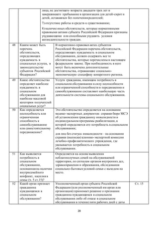 28
лица, не достигшего возраста двадцати трех лет и
завершившего пребывание в организации для детей-сирот и
детей, оставшихся без попечения родителей;
7) отсутствие работы и средств к существованию;
8) наличие иных обстоятельств, которые нормативными
правовыми актами субъекта Российской Федерации признаны
ухудшающими или способными ухудшить условия
жизнедеятельности граждан.
48 Каким может быть
перечень
обстоятельств,
определяющих
нуждаемость в
социальных услугах, в
законодательстве
субъектов Российской
Федерации?
В нормативно-правовыхактах субъектов
Российской Федерации перечень обстоятельств,
определяющих нуждаемость в социальном
обслуживании, должен содержать все те
обстоятельства, которые перечислены в настоящем
федеральном законе. При необходимость в него
могут быть включена дополнительные
обстоятельства, отражающие социально-
экономическую специфику конкретного региона.
49 Какое обстоятельство
определяет наиболее
нуждаемость в
социальном
обслуживании для
наиболее массовой
категории получателей
социальных услуг?
Услуги гражданам, имеющим потребность в
социальном обслуживании в силу неспособности
или ограниченной способности в передвижении и
самообслуживании составляют наибольшую часть
деятельности системы социального обслуживания.
50 Как определяется
неспособность или
ограниченная
способность к
самообслуживанию
или самостоятельному
передвижению?
Это обстоятельство определяется на основании
медико-экспертных документов: справки бюро МСЭ
об установлении гражданину инвалидности и
индивидуальном программы реабилитации, в
которой определяется его потребность в социальном
обслуживании;
для лиц без статуса инвалидности – на основании
справки (выписки) клинико-экспертной комиссии
лечебно-профилактического учреждения, где
указывается потребность в социальном
обслуживании.
51 Как выявляется
потребность в
социальном
обслуживании,
основанная на наличии
внутрисемейного
конфликт, насилия в
семье (ч. 5 ст.15)?
Определяется на основе выявления
неблагополучных семей на обслуживаемой
территории, по сигналам органов внутренних дел,
здравоохранения и образования, обследования
социально-бытовыхусловий семьи с выходом на
место.
52 Какой орган признает
гражданина
нуждающимся в
социальном
обслуживании?
Уполномоченный орган субъекта Российской
Федерации (или уполномоченный им орган или
организация) принимает решение о признании
гражданина нуждающимся в социальном
обслуживании либо об отказе в социальном
обслуживании в течение пяти рабочих дней с даты
Ст. 15
 