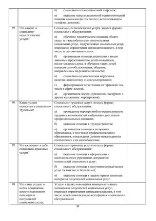 37
б) социально-психологический патронаж;
в) оказание консультационной психологической
помощи анонимно (в том числе с использованием
телефона доверия).
95 Что входит в
социально-
педагогические
услуги?
Социально-педагогические услуги во всех формах
социального обслуживания:
а) обучение практическим навыкам общего
ухода за тяжелобольными получателями
социальных услуг, получателями социальныхуслуг,
имеющими ограничения жизнедеятельности, в том
числе за детьми-инвалидами;
б) организация помощи родителям и иным
законным представителям детей-инвалидов,
воспитываемыхдома, в обучении таких детей
навыкам самообслуживания, общения,
направленным на развитие личности;
в) социально-педагогическая коррекция,
включая диагностику и консультирование;
г) формирование позитивныхинтересов (в том
числе в сфере досуга);
д) организация досуга (праздники, экскурсии и
другие культурные мероприятия).
96 Какие услуги
относятся к социально-
трудовым?
Социально-трудовые услуги во всех формах
социального обслуживания:
а) проведение мероприятий по использованию
трудовых возможностей и обучению доступным
профессиональным навыкам;
б) оказание помощи в трудоустройстве;
в) организация помощи в получении
образования, в том числе профессионального
образования, инвалидами (детьми-инвалидами) в
соответствии с их способностями.
97 Что включают в себя
социально-правовые
услуги?
Социально-правовые услуги во всех формах
социального обслуживания:
а) оказание помощи в оформлении и
восстановлении утраченных документов
получателей социальных услуг;
б) оказание помощи в получении юридических
услуг (в том числе бесплатно);
в) оказание помощи в защите прав и законных
интересов получателей социальных услуг.
98 Что такое услуги в
целях повышения
коммуникативного
потенциала
получателей
социальных услуг,
Услуги в целях повышения коммуникативного
потенциала получателей социальных услуг,
имеющих ограничения жизнедеятельности, в том
числе детей-инвалидов, во всехформах социального
обслуживания:
 