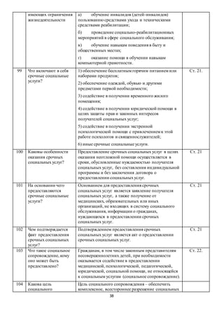 38
имеющих ограничения
жизнедеятельности
а) обучение инвалидов (детей-инвалидов)
пользованию средствами ухода и техническими
средствами реабилитации;
б) проведение социально-реабилитационных
мероприятий в сфере социального обслуживания;
в) обучение навыкам поведения в быту и
общественных местах;
г) оказание помощи в обучении навыкам
компьютерной грамотности.
99 Что включают в себя
срочные социальные
услуги?
1) обеспечение бесплатным горячим питанием или
наборами продуктов;
2) обеспечение одеждой, обувью и другими
предметами первой необходимости;
3) содействие в получении временного жилого
помещения;
4) содействие в получении юридической помощи в
целях защиты прав и законных интересов
получателей социальных услуг;
5) содействие в получении экстренной
психологической помощи с привлечением к этой
работе психологов и священнослужителей;
6) иные срочные социальные услуги.
Ст. 21.
100 Каковы особенности
оказания срочных
социальных услуг?
Предоставление срочных социальных услуг в целях
оказания неотложной помощи осуществляется в
сроки, обусловленные нуждаемостью получателя
социальных услуг, без составления индивидуальной
программы и без заключения договора о
предоставлении социальныхуслуг.
Ст. 21
101 На основании чего
предоставляются
срочные социальные
услуги?
Основанием для предоставления срочных
социальных услуг является заявление получателя
социальных услуг, а также получение от
медицинских, образовательных или иных
организаций, не входящих в систему социального
обслуживания, информации о гражданах,
нуждающихся в предоставлении срочных
социальных услуг.
Ст. 21
102 Чем подтверждается
факт предоставления
срочных социальных
услуг?
Подтверждением предоставления срочных
социальных услуг является акт о предоставлении
срочных социальных услуг.
Ст. 21
103 Что такое социальное
сопровождение, кому
оно может быть
предоставлено?
Гражданам, в том числе законным представителям
несовершеннолетних детей, при необходимости
оказывается содействие в предоставлении
медицинской, психологической, педагогической,
юридической, социальной помощи, не относящейся
к социальным услугам (социальное сопровождение).
Ст. 22.
104 Какова цель
социального
Цель социального сопровождения – обеспечить
комплексное, всестороннее разрешение социальных
 