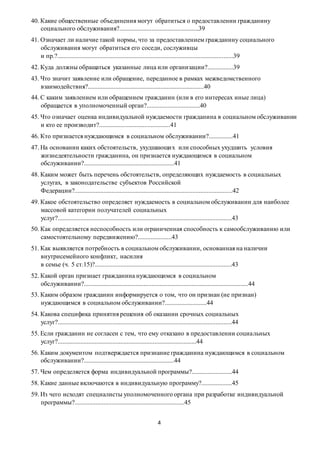 4
40. Какие общественные объединения могут обратиться о предоставлении гражданину
социального обслуживания?.................................................39
41. Означает ли наличие такой нормы, что за предоставлением гражданину социального
обслуживания могут обратиться его соседи, сослуживцы
и пр.?.............................................................................................................39
42. Куда должны обращаться указанные лица или организации?................39
43. Что значит заявление или обращение, переданное в рамках межведомственного
взаимодействия?........................................................................40
44. С каким заявлением или обращением гражданин (или в его интересах иные лица)
обращается в уполномоченный орган?.................................40
45. Что означает оценка индивидуальной нуждаемости гражданина в социальном обслуживании
и кто ее производит?............................................41
46. Кто признается нуждающимся в социальном обслуживании?...............41
47. На основании каких обстоятельств, ухудшающих или способных ухудшить условия
жизнедеятельности гражданина, он признается нуждающимся в социальном
обслуживании?........................................................41
48. Каким может быть перечень обстоятельств, определяющих нуждаемость в социальных
услугах, в законодательстве субъектов Российской
Федерации?..................................................................................................42
49. Какое обстоятельство определяет нуждаемость в социальном обслуживании для наиболее
массовой категории получателей социальных
услуг?............................................................................................................43
50. Как определяется неспособность или ограниченная способность к самообслуживанию или
самостоятельному передвижению?.....................43
51. Как выявляется потребность в социальном обслуживании, основанная на наличии
внутрисемейного конфликт, насилия
в семье (ч. 5 ст.15)?.....................................................................................43
52. Какой орган признает гражданина нуждающимся в социальном
обслуживании?......................................................................................................44
53. Каким образом гражданин информируется о том, что он признан (не признан)
нуждающимся в социальном обслуживании?..........................44
54. Какова специфика принятия решения об оказании срочных социальных
услуг?............................................................................................................44
55. Если гражданин не согласен с тем, что ему отказано в предоставлении социальных
услуг?......................................................................................44
56. Каким документом подтверждается признание гражданина нуждающимся в социальном
обслуживании?........................................................44
57. Чем определяется форма индивидуальной программы?.........................44
58. Какие данные включаются в индивидуальную программу?...................45
59. Из чего исходят специалисты уполномоченного органа при разработке индивидуальной
программы?....................................................................45
 