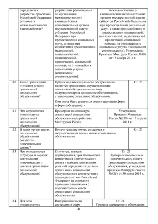 40
определяется
разработка субъектами
Российской Федерации
регламента
межведомственного
взаимодействия?
разработаны рекомендации
по организации
межведомственного
взаимодействия
исполнительныхорганов
государственной власти
субъектов Российской
Федерации при
предоставлении социальных
услуг, а также при
содействии в предоставлении
медицинской,
психологической,
педагогической,
юридической, социальной
помощи, не относящейся к
социальным услугам
(социальном
сопровождении).
межведомственного
взаимодействия исполнительных
органов государственной власти
субъектов Российской Федерации
при предоставлении социальных
услуг, а также при содействии в
предоставлении медицинской,
психологической, педагогической,
юридической, социальной
помощи, не относящейся к
социальным услугам (социальном
сопровождении). Утверждены
Приказом Минтруда России №889
от 18 ноября 2014 г.
110 Какие организации
относятся к числу
организаций
социального
обслуживания?
Организациями социального обслуживания
являются организации, осуществляющие
социальное обслуживание на дому,
полустационарное социальное обслуживание,
стационарное социальное обслуживание.
Они могут быть различных организационныхформ
и форм собственности
Ст. 23
111 Чем определяется
номенклатура
организаций
социального
обслуживания?
Примерная номенклатура
организаций социального
обслуживания разработана
Минтрудом России.
Утверждена
Приказом Минтруда
России №258н от 17 апреля
2014 г.
112 В каких организациях
социального
обслуживания
создаются
попечительские
советы?
Попечительские советы создаются в
государственных организациях социального
обслуживания.
Ст. 23
113 Чем определяются
структура и порядок
деятельности
попечительского
совета в организации
социального
обслуживания?
Структура, порядок
формирования, срок полномочий,
компетенция попечительского
совета и порядок принятия им
решений определяются уставом
организации социального
обслуживания в соответствии с
законодательством Российской
Федерации на основании
примерного положения о
попечительском совете
организации социального
обслуживания.
Ст. 23
Примерное положение о
попечительском совете
организации социального
обслуживания, утверждено
приказом Минтруда России
№425н от 30 июля 2014 г.
114 Для чего
предназначены
Информационными
системами в сфере
Ст. 24
Правила размещения и обновления
 