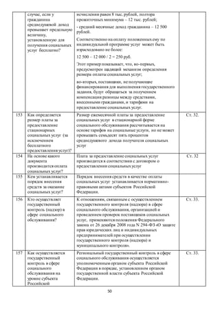 50
случае, если у
гражданина
среднедушевой доход
превышает предельную
величину,
установленную для
получения социальных
услуг бесплатно?
исчислении равен 8 тыс. рублей, полтора
прожиточных минимума – 12 тыс. рублей;
- средний месячные доход гражданина – 12 500
рублей.
Соответственно на оплату положенныхему по
индивидуальной программе услуг может быть
израсходовано не более:
12 500 – 12 000 / 2 = 250 руб.
Этот пример показывает, что, во-первых,
предусмотрен щадящий механизм определения
размера оплаты социальных услуг;
во-вторых, поставщики, не получающие
финансирования для выполнения государственного
задания, будут обращаться за получением
компенсации разницы между средствами,
внесенными гражданами, и тарифами на
предоставление социальных услуг.
153 Как определяется
размер платы за
предоставление
стационарных
социальных услуг (за
исключением
бесплатного
предоставления услуг)?
Размер ежемесячной платы за предоставление
социальных услуг в стационарной форме
социального обслуживания рассчитывается на
основе тарифов на социальные услуги, но не может
превышать семьдесят пять процентов
среднедушевого дохода получателя социальных
услуг
Ст. 32.
154 На основе какого
документа
производится оплата
социальных услуг?
Плата за предоставление социальных услуг
производится в соответствии с договором о
предоставлении социальныхуслуг
Ст. 32
155 Кем устанавливается
порядок внесения
средств за оказание
социальных услуг?
Порядок внесения средств в качестве оплаты
социальных услуг устанавливается нормативно-
правовыми актами субъектов Российской
Федерации.
156 Кто осуществляет
государственный
контроль (надзор) в
сфере социального
обслуживания?
К отношениям, связанным с осуществлением
государственного контроля (надзора) в сфере
социального обслуживания, организацией и
проведением проверок поставщиков социальных
услуг, применяются положения Федерального
закона от 26 декабря 2008 года N 294-ФЗ «О защите
прав юридических лиц и индивидуальных
предпринимателей при осуществлении
государственного контроля (надзора) и
муниципального контроля».
Ст. 33.
157 Как осуществляется
государственный
контроль в сфере
социального
обслуживания на
уровне субъекта
Российской
Региональный государственный контроль в сфере
социального обслуживания осуществляется
уполномоченным органом субъекта Российской
Федерации в порядке, установленном органом
государственной власти субъекта Российской
Федерации.
Ст. 33.
 