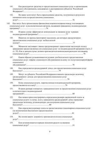 9
141. Как расходуются средства от предоставления социальных услуг в организациях
социального обслуживания, находящихся в распоряжении субъектов Российской
Федерации?....................................................76
142. На какие цели могут быть израсходованы средства, полученные в результате
взимания платы за предоставление социальных
услуг?............................................................................................................76
143. Как могут быть организованы финансовые взаимоотношения между поставщиком
социальных услуг и уполномоченным органом, выдавшим гражданину индивидуальную
программу?....................................................76
144. В каком случае оформляется компенсация за оказание услуг в рамках
индивидуальной программы?.......................................................77
145. Имеются ли группы (категории) населения, для которых предусмотрено
предоставление социальных услуг на бесплатной
основе?..........................................................................................................77
146. Механизм настоящего закона предусматривает практически частичную оплату
гражданами предоставляемых им социальных услуг по индивидуальной программе (часть 2
ст. 32). Как в данном случае должна производиться компенсация расходов поставщику
социальных услуг?............................................................................................................78
147. Каким образом устанавливаются условия для бесплатного предоставления
социальных услуг в форме социального обслуживания на дому и в полустационарной форме
социального
обслуживания?............................................................................................78
148. Как определяется среднедушевой доход для предоставления социальных услуг
бесплатно?........................................................................79
149. Могут ли субъекты Российской Федерации изменять предельную величину
среднедушевого дохода для предоставления социальных услуг
бесплатно?.........................................................................................79
150. Кому социальные услуги, перечисленные в индивидуальной программе,
предоставляются за плату?..........................................................79
151. В каком размере взимается с гражданина плата за предоставление социальныхуслуг
в соответствии с индивидуальной
программой?................................................................................................80
152. Как можно проиллюстрировать определение размера ежемесячной платы за
социальные услуги в случае, если у гражданина среднедушевой доход превышает
предельную величину, установленную для получения социальных услуг
бесплатно?.....................................................80
153. Как определяется размер платы за предоставление стационарныхсоциальных услуг
(за исключением бесплатного предоставления
услуг)?..........................................................................................................81
154. На основе какого документа производится оплата социальных
услуг?............................................................................................................81
155. Кем устанавливается порядок внесения средств за оказание
социальных услуг? ……………………………………………………….81
 