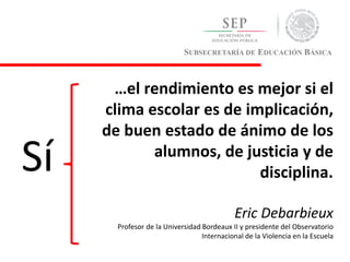 SUBSECRETARÍA DE EDUCACIÓN BÁSICA
…el rendimiento es mejor si el
clima escolar es de implicación,
de buen estado de ánimo de los
alumnos, de justicia y de
disciplina.
Eric Debarbieux
Profesor de la Universidad Bordeaux II y presidente del Observatorio
Internacional de la Violencia en la Escuela
Sí
 
