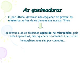 As queimadurasAs queimaduras
• E, por último, devemos não esquecer de provar os
alimentos, antes de os darmos aos nossos filhos
sobretudo, se os tivermos aquecido no microondas, pois
estes aparelhos, não aquecem os alimentos de forma
homogénea, mas sim por camadas...
 