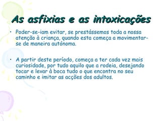 As asfixias e as intoxicaçõesAs asfixias e as intoxicações
• Poder-se-iam evitar, se prestássemos toda a nossa
atenção à criança, quando esta começa a movimentar-
se de maneira autónoma.
• A partir deste período, começa a ter cada vez mais
curiosidade, por tudo aquilo que a rodeia, desejando
tocar e levar à boca tudo o que encontra no seu
caminho e imitar as acções dos adultos.
 