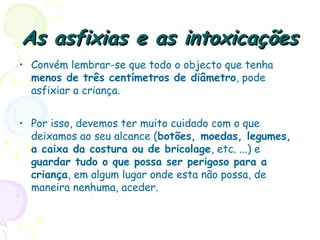 As asfixias e as intoxicaçõesAs asfixias e as intoxicações
• Convém lembrar-se que todo o objecto que tenha
menos de três centímetros de diâmetro, pode
asfixiar a criança.
• Por isso, devemos ter muito cuidado com o que
deixamos ao seu alcance (botões, moedas, legumes,
a caixa da costura ou de bricolage, etc. ...) e
guardar tudo o que possa ser perigoso para a
criança, em algum lugar onde esta não possa, de
maneira nenhuma, aceder.
 
