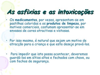As asfixias e as intoxicaçõesAs asfixias e as intoxicações
• Os medicamentos, por vezes, apresentam-se em
pastilhas coloridas e os produtos de limpeza, por
motivos comerciais, costumam apresentar-se em
envases de cores atractivas e vistosas.
• Por isso mesmo, é natural que sejam um motivo de
atracção para a criança e que esta deseje prová-los.
• Para impedir que isto possa acontecer, deveremos
guardá-los em sítios altos e fechados com chave, ou
com fechos de segurança.
 