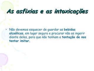 As asfixias e as intoxicaçõesAs asfixias e as intoxicações
• Não devemos esquecer de guardar as bebidas
alcoólicas, em lugar seguro e procurar não as ingerir
diante deles, para que não tenham a tentação de nos
tentar imitar. 
 