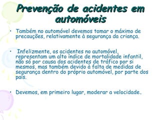 Prevenção de acidentes emPrevenção de acidentes em
automóveisautomóveis
• Também no automóvel devemos tomar o máximo de
precauções, relativamente à segurança da criança.
• Infelizmente, os acidentes no automóvel,
representam um alto índice de mortalidade infantil,
não só por causa dos acidentes de tráfico por si
mesmos, mas também devido à falta de medidas de
segurança dentro do próprio automóvel, por parte dos
pais.
• Devemos, em primeiro lugar, moderar a velocidade.
 