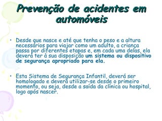 Prevenção de acidentes emPrevenção de acidentes em
automóveisautomóveis
• Desde que nasce e até que tenha o peso e a altura
necessários para viajar como um adulto, a criança
passa por diferentes etapas e, em cada uma delas, ela
deverá ter à sua disposição um sistema ou dispositivo
de segurança apropriado para ela.
• Esta Sistema de Segurança Infantil, deverá ser
homologado e deverá utilizar-se desde o primeiro
momento, ou seja, desde a saída da clínica ou hospital,
logo após nascer.
 