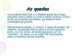 As quedasAs quedas
• Um acidente habitual, é a simples queda da criança
enquanto está a andar ou está a tentar fazê-lo. Trata-
se de um acidente quotidiano, geralmente sem
consequências graves.
• Nos primeiros meses, a criança, é capaz de passar, de
repente, da posição lateral para a de barriga para
baixo, ou vice-versa, de modo que pode cair do
“vestidor”, da mesa, ou da cama. Por isso mesmo,
nunca a devemos deixar sozinha.
 