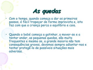 As quedasAs quedas
• Com o tempo, quando começa a dar os primeiros
passos, é fácil tropeçar de forma imprevista e, isto
faz com que a criança perca o equilíbrio e caia.
• Quando o bebé começa a gatinhar, a mover-se e a
tentar andar, as pequenas quedas, são muito
frequentes e mesmo se, a grande maioria não tem
consequências graves, devemos sempre adiantar-nos e
tentar protegê-lo de possíveis situações mais
adversas.
 