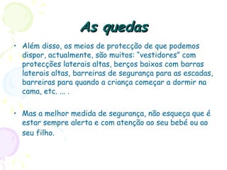 As quedasAs quedas
• Além disso, os meios de protecção de que podemos
dispor, actualmente, são muitos: “vestidores” com
protecções laterais altas, berços baixos com barras
laterais altas, barreiras de segurança para as escadas,
barreiras para quando a criança começar a dormir na
cama, etc. ... .
• Mas a melhor medida de segurança, não esqueça que é
estar sempre alerta e com atenção ao seu bebé ou ao
seu filho.
 