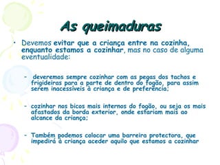 As queimadurasAs queimaduras
• Devemos evitar que a criança entre na cozinha,
enquanto estamos a cozinhar, mas no caso de alguma
eventualidade:
– deveremos sempre cozinhar com as pegas dos tachos e
frigideiras para a parte de dentro do fogão, para assim
serem inacessíveis à criança e de preferência;
– cozinhar nos bicos mais internos do fogão, ou seja os mais
afastados da borda exterior, onde estariam mais ao
alcance da criança;
– Também podemos colocar uma barreira protectora, que
impedirá à criança aceder aquilo que estamos a cozinhar
 