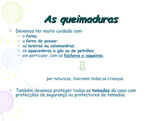 As queimadurasAs queimaduras
• Devemos ter muito cuidado com:
– o forno;
– o ferro de passar;
– as lareiras ou salamandras;
– os aquecedores a gás ou de petróleo;
– em particular, com os fósforos e isqueiros,
por natureza, fascinam todas as crianças.
• Também devemos proteger todas as tomadas da casa com
protecções de segurança ou protectores de tomadas.
 