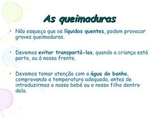 As queimadurasAs queimaduras
• Não esqueça que os líquidos quentes, podem provocar
graves queimaduras.
• Devemos evitar transportá-los, quando a criança está
perto, ou à nossa frente.
• Devemos tomar atenção com a água do banho,
comprovando a temperatura adequada, antes de
introduzirmos o nosso bebé ou o nosso filho dentro
dela.
 