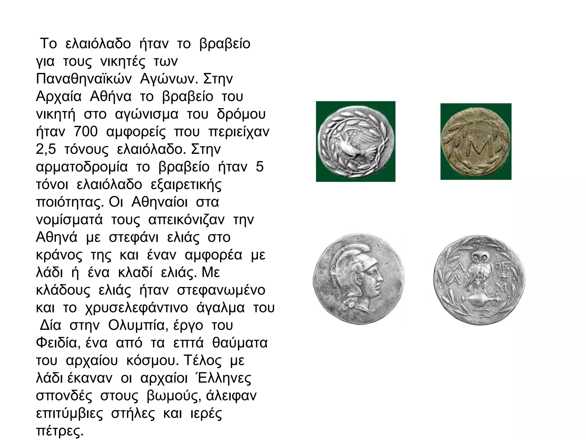 Το ελαιόλαδο ήταν το βραβείο
για τους νικητές των
Παναθηναϊκών Αγώνων. Στην
Αρχαία Αθήνα το βραβείο του
νικητή στο αγώνισμα του δρόμου
ήταν 700 αμφορείς που περιείχαν
2,5 τόνους ελαιόλαδο. Στην
αρματοδρομία το βραβείο ήταν 5
τόνοι ελαιόλαδο εξαιρετικής
ποιότητας. Οι Αθηναίοι στα
νομίσματά τους απεικόνιζαν την
Αθηνά με στεφάνι ελιάς στο
κράνος της και έναν αμφορέα με
λάδι ή ένα κλαδί ελιάς. Με
κλάδους ελιάς ήταν στεφανωμένο
και το χρυσελεφάντινο άγαλμα του
Δία στην Ολυμπία, έργο του
Φειδία, ένα από τα επτά θαύματα
του αρχαίου κόσμου. Τέλος με
λάδι έκαναν οι αρχαίοι Έλληνες
σπονδές στους βωμούς, άλειφαν
επιτύμβιες στήλες και ιερές
πέτρες.
 