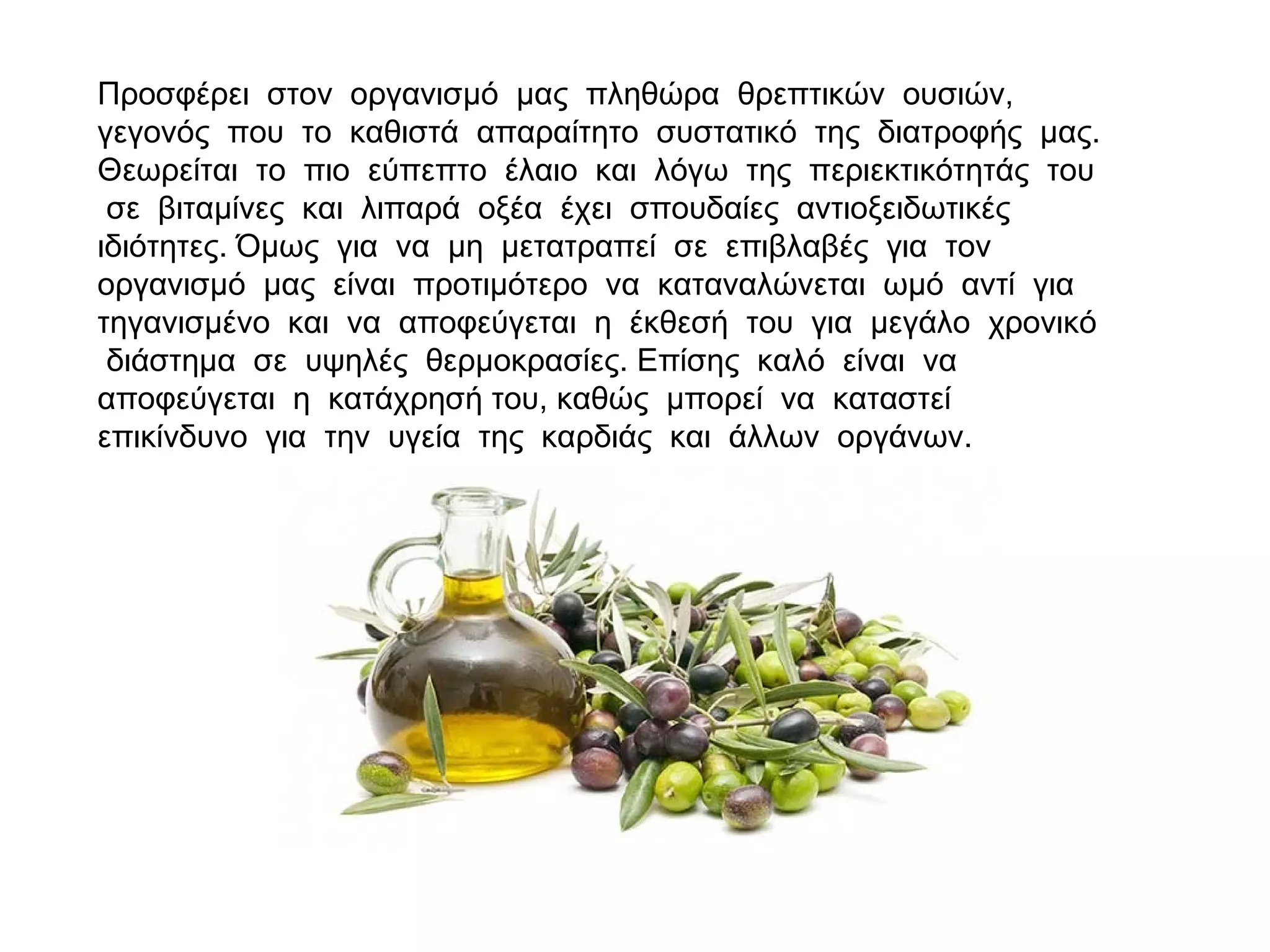 Προσφέρει στον οργανισμό μας πληθώρα θρεπτικών ουσιών,
γεγονός που το καθιστά απαραίτητο συστατικό της διατροφής μας.
Θεωρείται το πιο εύπεπτο έλαιο και λόγω της περιεκτικότητάς του
σε βιταμίνες και λιπαρά οξέα έχει σπουδαίες αντιοξειδωτικές
ιδιότητες. Όμως για να μη μετατραπεί σε επιβλαβές για τον
οργανισμό μας είναι προτιμότερο να καταναλώνεται ωμό αντί για
τηγανισμένο και να αποφεύγεται η έκθεσή του για μεγάλο χρονικό
διάστημα σε υψηλές θερμοκρασίες. Επίσης καλό είναι να
αποφεύγεται η κατάχρησή του, καθώς μπορεί να καταστεί
επικίνδυνο για την υγεία της καρδιάς και άλλων οργάνων.
 