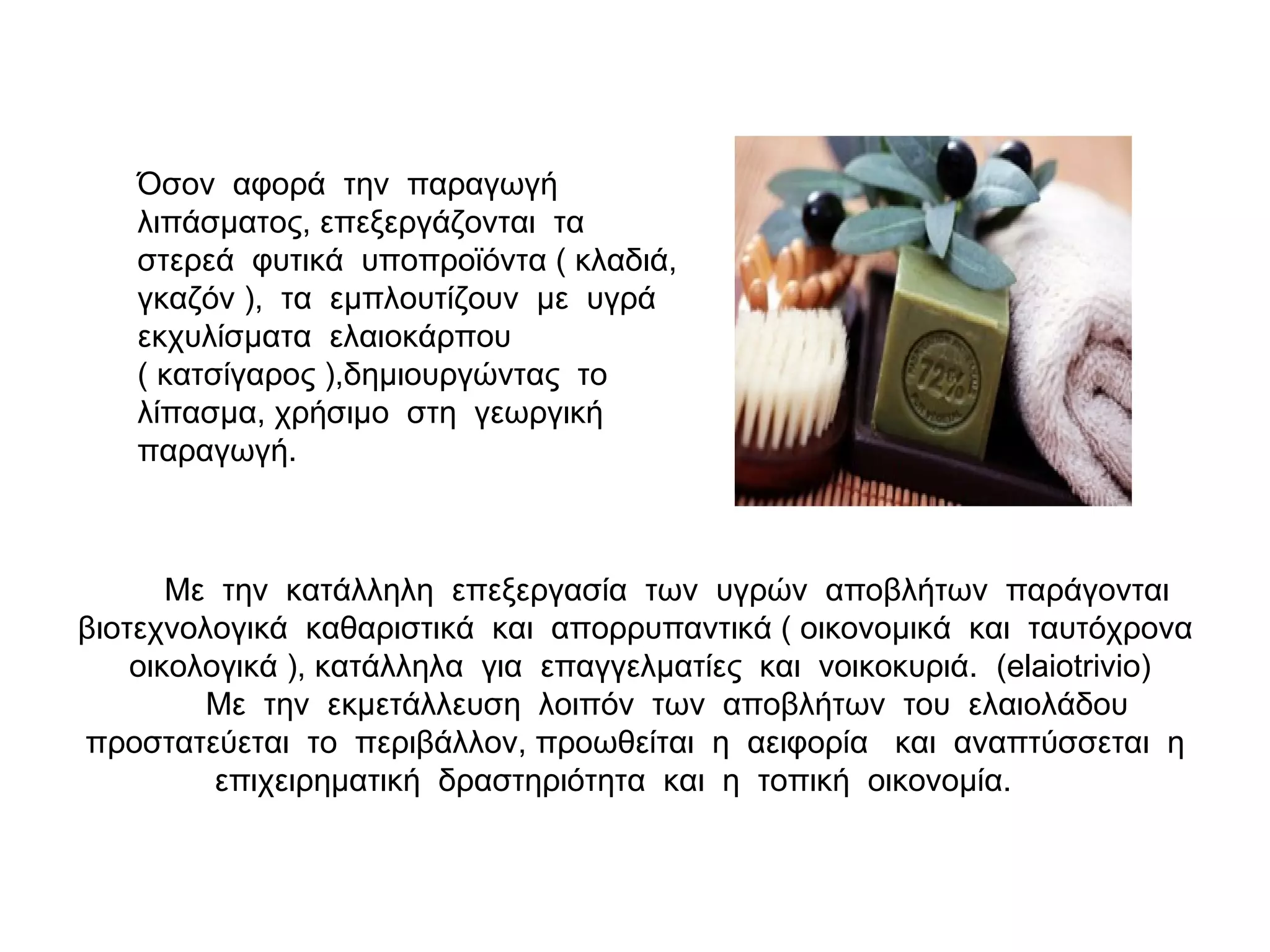 Με την κατάλληλη επεξεργασία των υγρών αποβλήτων παράγονται
βιοτεχνολογικά καθαριστικά και απορρυπαντικά ( οικονομικά και ταυτόχρονα
οικολογικά ), κατάλληλα για επαγγελματίες και νοικοκυριά. (elaiotrivio)
Με την εκμετάλλευση λοιπόν των αποβλήτων του ελαιολάδου
προστατεύεται το περιβάλλον, προωθείται η αειφορία και αναπτύσσεται η
επιχειρηματική δραστηριότητα και η τοπική οικονομία.
Όσον αφορά την παραγωγή
λιπάσματος, επεξεργάζονται τα
στερεά φυτικά υποπροϊόντα ( κλαδιά,
γκαζόν ), τα εμπλουτίζουν με υγρά
εκχυλίσματα ελαιοκάρπου
( κατσίγαρος ),δημιουργώντας το
λίπασμα, χρήσιμο στη γεωργική
παραγωγή.
 