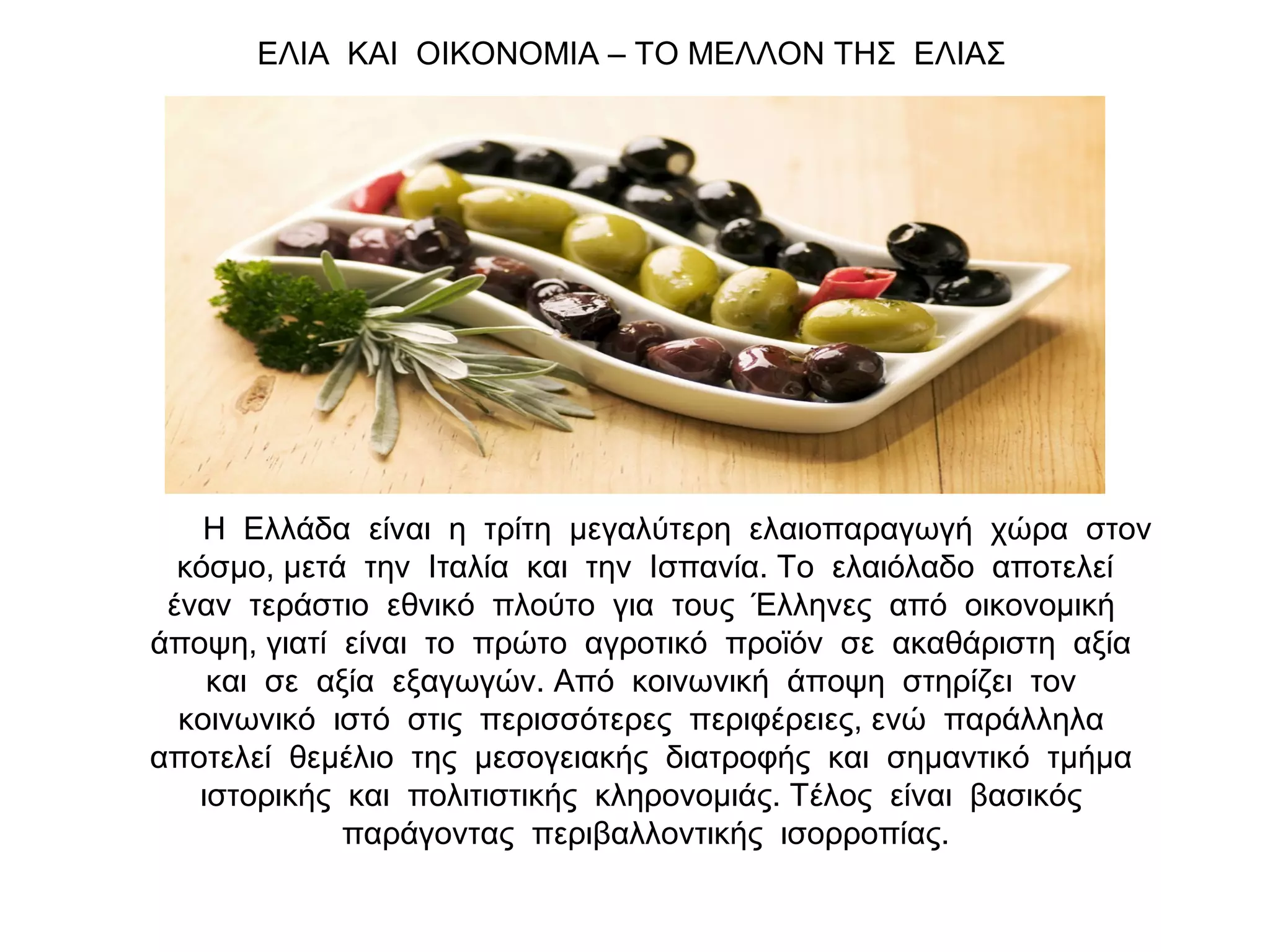 Η Ελλάδα είναι η τρίτη μεγαλύτερη ελαιοπαραγωγή χώρα στον
κόσμο, μετά την Ιταλία και την Ισπανία. Το ελαιόλαδο αποτελεί
έναν τεράστιο εθνικό πλούτο για τους Έλληνες από οικονομική
άποψη, γιατί είναι το πρώτο αγροτικό προϊόν σε ακαθάριστη αξία
και σε αξία εξαγωγών. Από κοινωνική άποψη στηρίζει τον
κοινωνικό ιστό στις περισσότερες περιφέρειες, ενώ παράλληλα
αποτελεί θεμέλιο της μεσογειακής διατροφής και σημαντικό τμήμα
ιστορικής και πολιτιστικής κληρονομιάς. Τέλος είναι βασικός
παράγοντας περιβαλλοντικής ισορροπίας.
ΕΛΙΑ ΚΑΙ ΟΙΚΟΝΟΜΙΑ – ΤΟ ΜΕΛΛΟΝ ΤΗΣ ΕΛΙΑΣ
 