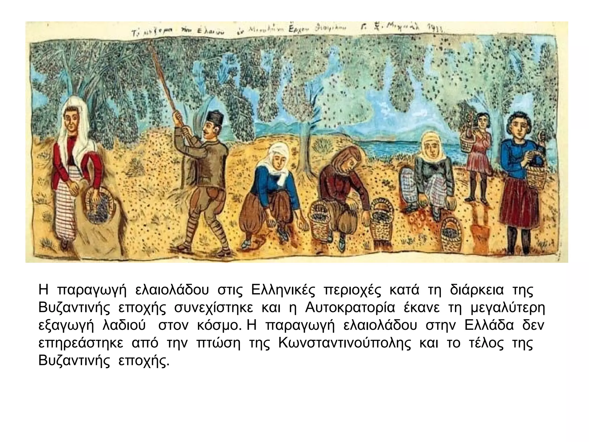 Η παραγωγή ελαιολάδου στις Ελληνικές περιοχές κατά τη διάρκεια της
Βυζαντινής εποχής συνεχίστηκε και η Αυτοκρατορία έκανε τη μεγαλύτερη
εξαγωγή λαδιού στον κόσμο. Η παραγωγή ελαιολάδου στην Ελλάδα δεν
επηρεάστηκε από την πτώση της Κωνσταντινούπολης και το τέλος της
Βυζαντινής εποχής.
 