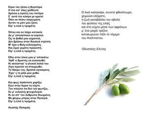 Είμαι του ήλιου η θυγατέρα
Η πιο απ’ όλες χαϊδευτή
Χρόνια η αγάπη του πατέρα
Σ΄ αυτό τον κόσμο με κρατεί
Όσο να πέσω νεκρωμένη
Αυτόν το μάτι μου ζητεί.
Είμ’ η ελιά η τιμημένη
Όπου και αν λάχει κατοικία
Δε μ’ απολείπουν οι καρποί.
Ως τα βαθιά μου γηρατειά,
Δεν βρίσκω στην δουλειά ντροπή.
Μ’ έχει ο θεός ευλογημένη,
Και είμαι γεμάτη προκοπή.
Είμ’ η ελιά η τιμημένη.
Εδώ στον ίσκιο μου μ’ αποκάτω
Ήρθ’ ο Χριστός να αναπαυθεί
Κι ακούστηκ’ η γλυκιά λαλιά του
Λίγο προτού να σταυρωθεί.
Το δάκρυ του, δροσιά αγιασμένη,
Έχει’ ς τη ρίζα μου χυθεί.
Είμ’ η ελιά η τιμημένη.
Και φως πράστατο χαρίζω
Εγώ στην άγρια τη νύχτα.
Τον πλούτο πα δεν τον φωτίζω,
Συ μ’ ευλογείς φτωχολογιά.
Κι αν απ’ τον άνθρωπο διωγμένη,
Με φέγγω μπρος στην Παναγιά.
Είμ’ η ελιά η τιμημένη.
Κωστής Παλαμάς
Ω λινό καλοκαίρι, συνετό φθινόπωρο,
χειμώνα ελάχιστε,
η ζωή καταβάλλει τον οβολό
του φύλλου της ελιάς
και στη νύχτα μέσα των αφρόνων
μ’ ένα μικρό τριζόνι
κατακυρώνει πάλι το νόμιμο
του Ανέλπιστου.
Οδυσσέας Ελύτης
 