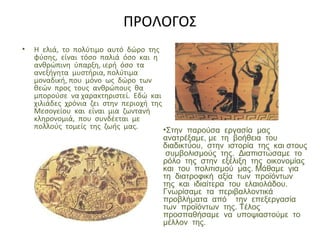 ΠΡΟΛΟΓΟΣ
• Η ελιά, το πολύτιμο αυτό δώρο της
φύσης, είναι τόσο παλιά όσο και η
ανθρώπινη ύπαρξη, ιερή όσο τα
ανεξήγητα μυστήρια, πολύτιμα
μοναδική, που μόνο ως δώρο των
θεών προς τους ανθρώπους θα
μπορούσε να χαρακτηριστεί. Εδώ και
χιλιάδες χρόνια ζει στην περιοχή της
Μεσογείου και είναι μια ζωντανή
κληρονομιά, που συνδέεται με
πολλούς τομείς της ζωής μας. •Στην παρούσα εργασία μας
ανατρέξαμε, με τη βοήθεια του
διαδικτύου, στην ιστορία της και στους
συμβολισμούς της. Διαπιστώσαμε το
ρόλο της στην εξέλιξη της οικονομίας
και του πολιτισμού μας. Μάθαμε για
τη διατροφική αξία των προϊόντων
της και ιδιαίτερα του ελαιολάδου.
Γνωρίσαμε τα περιβαλλοντικά
προβλήματα από την επεξεργασία
των προϊόντων της. Τέλος
προσπαθήσαμε να υποψιαστούμε το
μέλλον της.
 