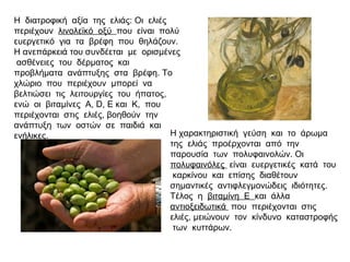 Η χαρακτηριστική γεύση και το άρωμα
της ελιάς προέρχονται από την
παρουσία των πολυφαινολών. Οι
πολυφαινόλες είναι ευεργετικές κατά του
καρκίνου και επίσης διαθέτουν
σημαντικές αντιφλεγμονώδεις ιδιότητες.
Τέλος η βιταμίνη Ε και άλλα
αντιοξειδωτικά που περιέχονται στις
ελιές, μειώνουν τον κίνδυνο καταστροφής
των κυττάρων.
Η διατροφική αξία της ελιάς: Οι ελιές
περιέχουν λινολεϊκό οξύ που είναι πολύ
ευεργετικό για τα βρέφη που θηλάζουν.
Η ανεπάρκειά του συνδέεται με ορισμένες
ασθένειες του δέρματος και
προβλήματα ανάπτυξης στα βρέφη. Το
χλώριο που περιέχουν μπορεί να
βελτιώσει τις λειτουργίες του ήπατος,
ενώ οι βιταμίνες Α, D, E και Κ, που
περιέχονται στις ελιές, βοηθούν την
ανάπτυξη των οστών σε παιδιά και
ενήλικες.
 