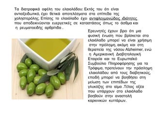 Τα διατροφικά οφέλη του ελαιολάδου: Εκτός του ότι είναι
αντιοξειδωτικό, έχει θετικά αποτελέσματα στα επίπεδα της
χοληστερόλης. Επίσης το ελαιόλαδο έχει αντιφλεγμονώδεις ιδιότητες
που αποδεικνύονται ευεργετικές σε καταστάσεις όπως το άσθμα και
η ρευματοειδής αρθρίτιδα .
Ερευνητές έχουν βρει ότι μια
φυσική ένωση που βρίσκεται στο
ελαιόλαδο μπορεί να είναι χρήσιμη
στην πρόληψη, ακόμη και στη
θεραπεία της νόσου Alzheimer, ενώ
η Αμερικανική Διαβητολογική
Εταιρεία και το Ευρωπαϊκό
Συμβούλιο Πληροφόρησης για τα
Τρόφιμα, προτείνουν την πρόσληψη
ελαιολάδου από τους διαβητικούς,
επειδή μπορεί να βοηθήσει στη
μείωση των επιπέδων της
γλυκόζης στο αίμα .Τέλος οξέα
που υπάρχουν στο ελαιόλαδο
βοηθούν στην αναστολή
καρκινικών κυττάρων.
 