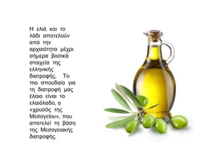 Η ελιά και το
λάδι αποτελούν
από την
αρχαιότητα μέχρι
σήμερα βασικά
στοιχεία της
ελληνικής
διατροφής, Το
πιο σπουδαίο για
τη διατροφή μας
έλαιο είναι το
ελαιόλαδο, ο
«χρυσός της
Μεσογείου», που
αποτελεί τη βάση
της Μεσογειακής
διατροφής.
 
