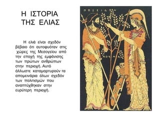 Η ελιά είναι σχεδόν
βέβαιο ότι αυτοφυόταν στις
χώρες της Μεσογείου από
την εποχή της εμφάνισης
των πρώτων ανθρώπων
στην περιοχή. Αυτό
άλλωστε καταμαρτυρούν τα
απομεινάρια όλων σχεδόν
των πολιτισμών που
αναπτύχθηκαν στην
ευρύτερη περιοχή.
Η ΙΣΤΟΡΙΑ
ΤΗΣ ΕΛΙΑΣ
 