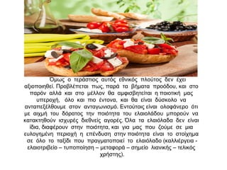 Όμως ο τεράστιος αυτός εθνικός πλούτος δεν έχει
αξιοποιηθεί. Προβλέπεται πως, παρά τα βήματα προόδου, και στο
παρόν αλλά και στο μέλλον θα αμφισβητείται η ποιοτική μας
υπεροχή, όλο και πιο έντονα, και θα είναι δύσκολο να
ανταπεξέλθουμε στον ανταγωνισμό. Εντούτοις είναι ολοφάνερο ότι
με αιχμή του δόρατος την ποιότητα του ελαιολάδου μπορούν να
κατακτηθούν ισχυρές διεθνείς αγορές. Όλα τα ελαιόλαδα δεν είναι
ίδια, διαφέρουν στην ποιότητα, και για μας που ζούμε σε μια
ευλογημένη περιοχή η επένδυση στην ποιότητα είναι το στοίχημα
σε όλο το ταξίδι που πραγματοποιεί το ελαιόλαδο (καλλιέργεια -
ελαιοτριβείο – τυποποίηση – μεταφορά – σημείο λιανικής – τελικός
χρήστης).
 