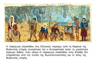 Η παραγωγή ελαιολάδου στις Ελληνικές περιοχές κατά τη διάρκεια της
Βυζαντινής εποχής συνεχίστηκε και η Αυτοκρατορία έκανε τη μεγαλύτερη
εξαγωγή λαδιού στον κόσμο. Η παραγωγή ελαιολάδου στην Ελλάδα δεν
επηρεάστηκε από την πτώση της Κωνσταντινούπολης και το τέλος της
Βυζαντινής εποχής.
 