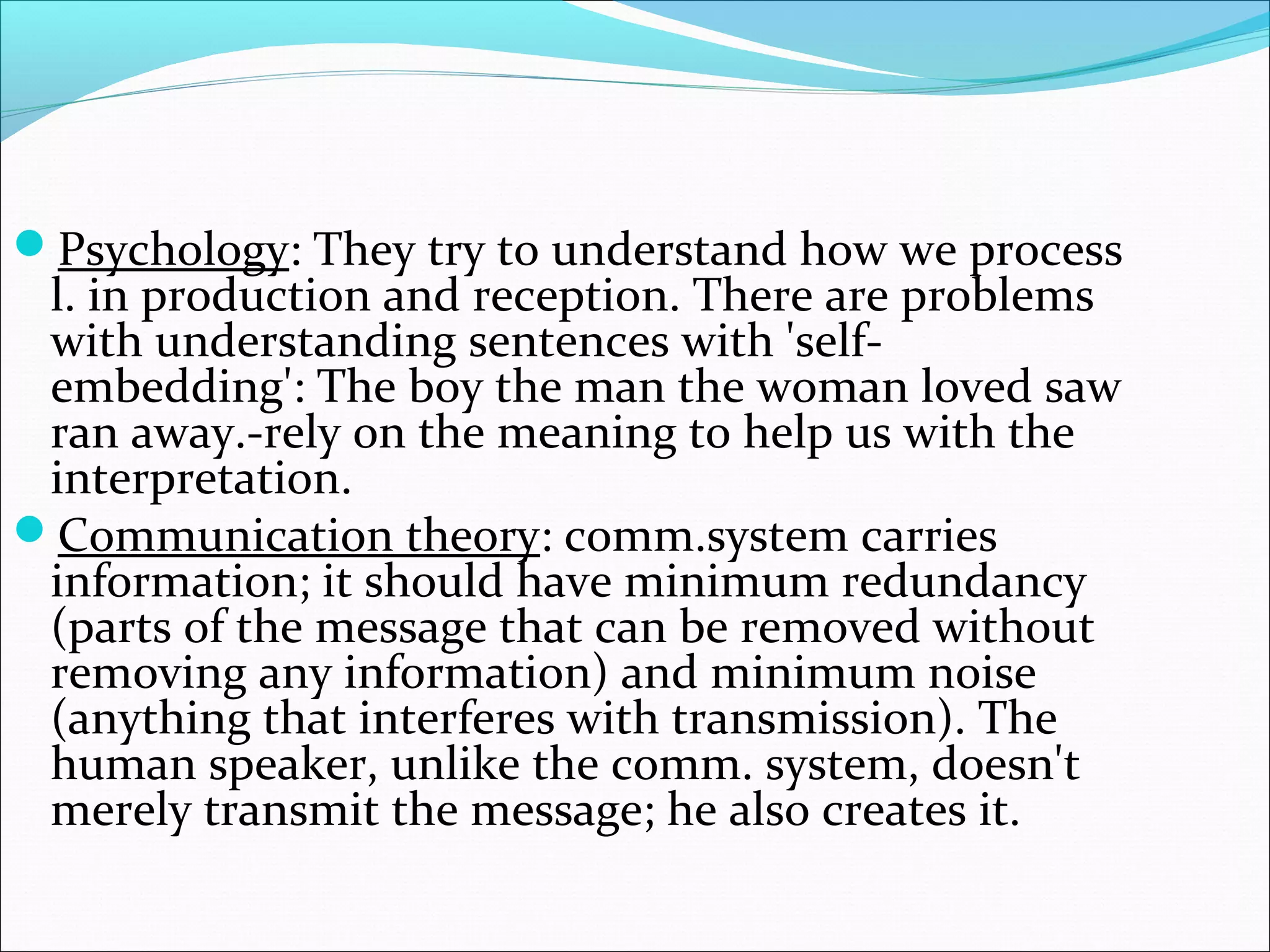 Psychology: They try to understand how we process
l. in production and reception. There are problems
with understanding sentences with 'self-
embedding': The boy the man the woman loved saw
ran away.-rely on the meaning to help us with the
interpretation.
Communication theory: comm.system carries
information; it should have minimum redundancy
(parts of the message that can be removed without
removing any information) and minimum noise
(anything that interferes with transmission). The
human speaker, unlike the comm. system, doesn't
merely transmit the message; he also creates it.
 